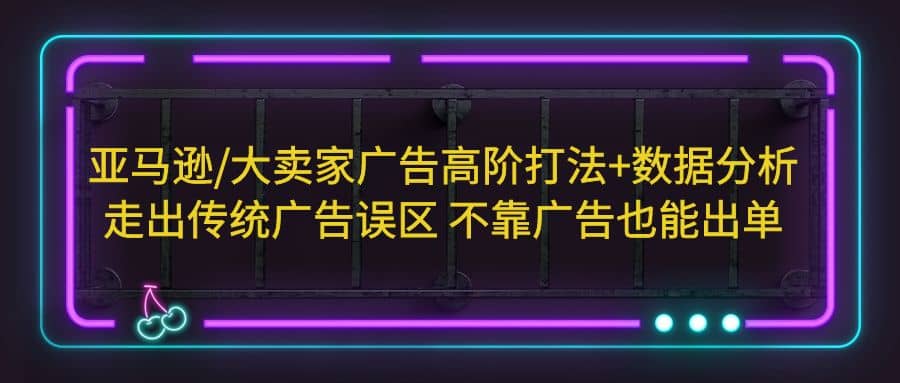 亚马逊/大卖家广告高阶打法+数据分析，走出传统广告误区 不靠广告也能出单