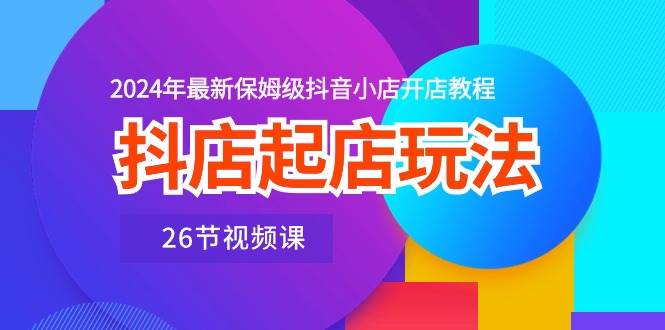 抖店起店玩法，2024年最新保姆级抖音小店开店教程（26节视频课）