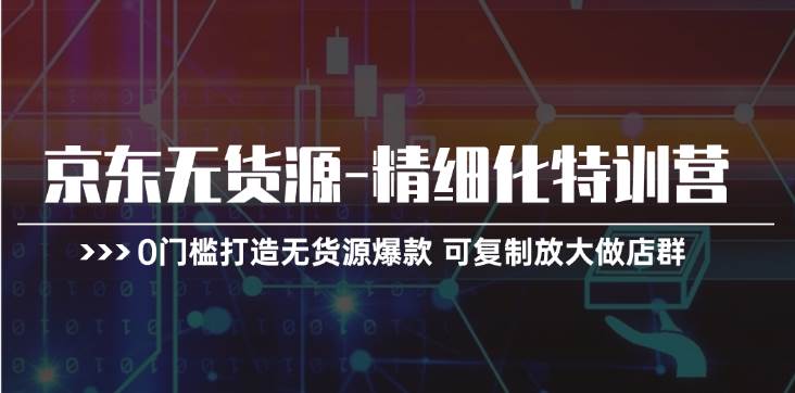 京东无货源-精细化特训营，0门槛打造无货源爆款 可复制放大做店群