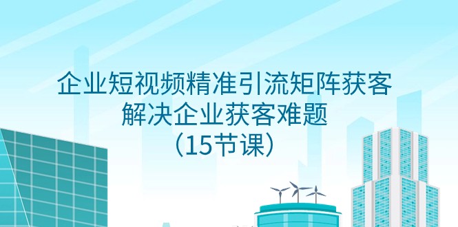 企业短视频精准引流方法引流矩阵拓客，处理营销获客难点（15堂课）-暖阳网-优质付费教程和创业项目大全