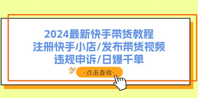 （11938期）2024全新快手带货实例教程：申请注册快手小店/公布带货视频/违规申诉/日爆千单