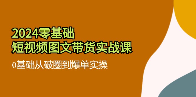 （11878期）2024零基础·小视频图文并茂卖货实战演练课：0基本从出圈到打造爆款实际操作（35堂课）