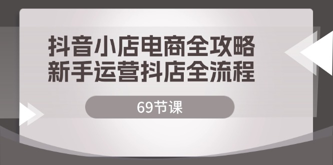 （12038期）抖店电子商务攻略大全，初学者经营抖音小店全过程（69堂课）