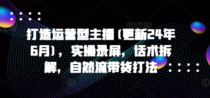 打造出经营型网络主播(升级24年6月)，实际操作屏幕录制，销售话术拆卸，自然流卖货玩法