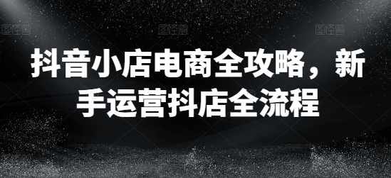 抖店电子商务攻略大全，初学者经营抖音小店全过程