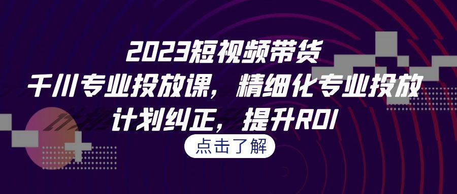 （7054期）2023短视频带货-千川专业投放课，精细化专业投放，计划纠正，提升ROI