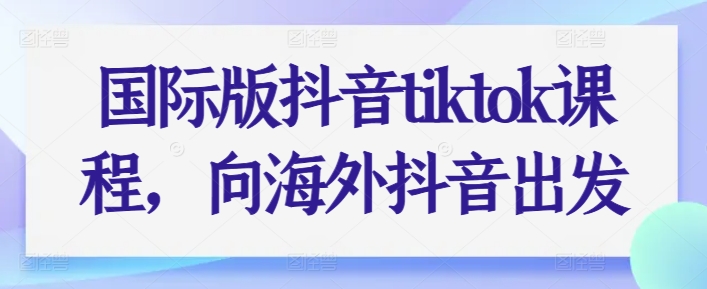 国际版抖音tiktok课程内容，向海外抖音考虑