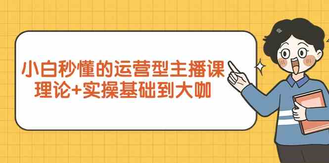 新手入门立懂的经营型网络主播课，基础理论 实际操作基本到大佬（7堂课）