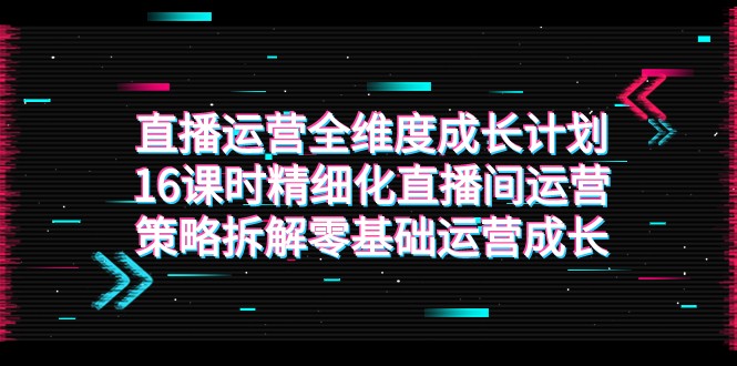 抖音运营-全方位 培养计划，16学时精细化管理直播房间运营战略拆卸零基础运营发展