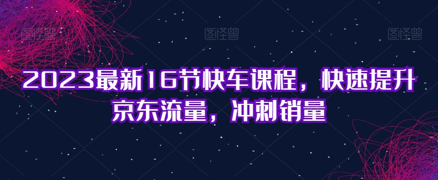 2023全新16节顺风车课程内容，快速升级京东商城总流量，备战销售量