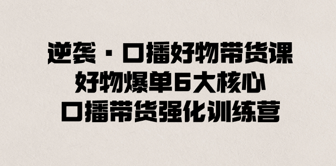 （8625期）逆转·口播文案好货卖货课，好货打造爆款6大关键，口播文案卖货加强夏令营