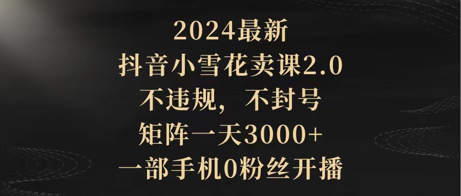 （9639期）2024最新抖音小雪花卖课2.0 不违规 不封号 矩阵一天3000+一部手机0粉丝开播