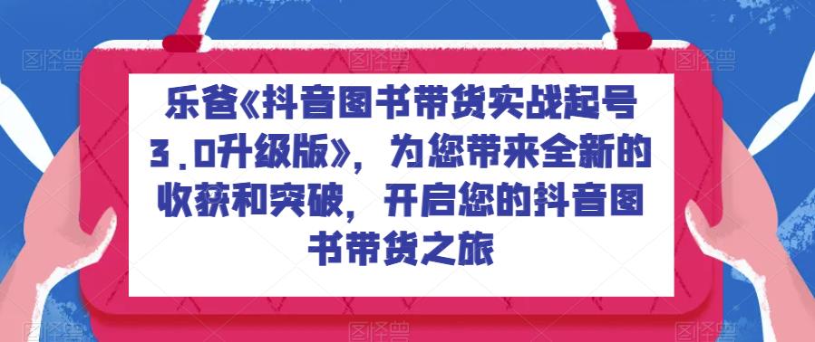 乐爸《抖音图书带货实战起号3.0升级版》，为您带来全新的得到和突破，进入你的抖音图书卖东西之旅