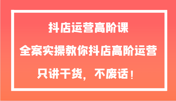 抖音小店经营高级课，软装实际操作教大家抖音小店高级经营，只谈干货知识，不废话！-暖阳网-优质付费教程和创业项目大全