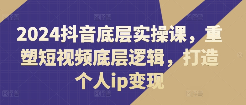 2024抖音视频最底层实操课，重构小视频底层思维，打造个人ip转现