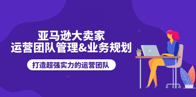 （11112期）亚马逊大卖家-运营团队管理&业务规划，打造超强实力的运营团队