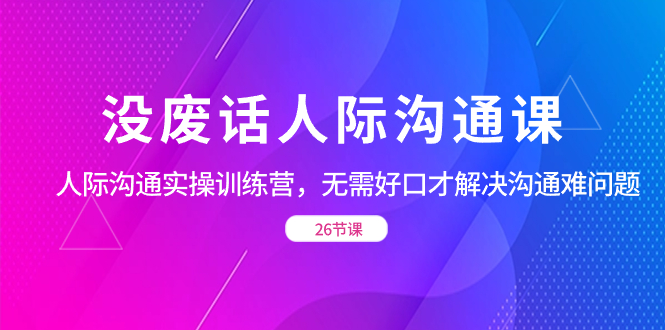 （8462期）没空话社交 沟通课，社交 沟通交流实操训练营，不用好口才处理沟通交流难的问题（26节