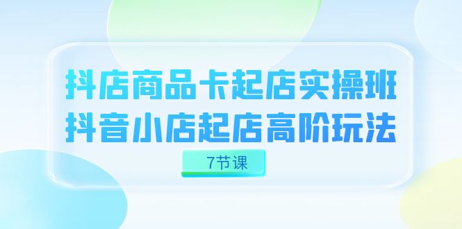 （7466期）抖音小店-产品卡出单实战演练班，抖店出单高级游戏玩法（7堂课）