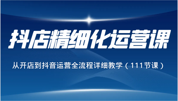 抖音小店精细化营销课，从开网店到自媒体运营全过程详尽课堂教学（111堂课）