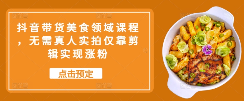 抖音直播带货特色美食行业课程内容，不用真人实拍只靠视频剪辑完成增粉