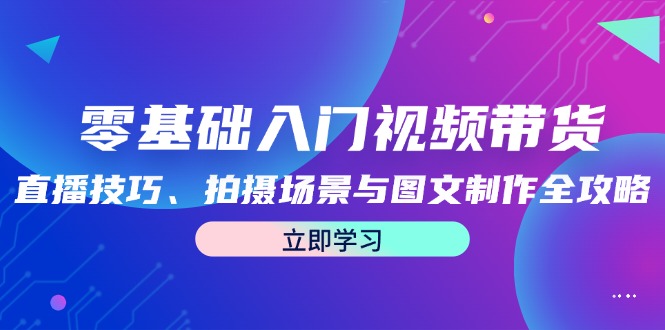 （12718期）零基础入门视频带货：直播技巧、拍摄场景与图文制作全攻略