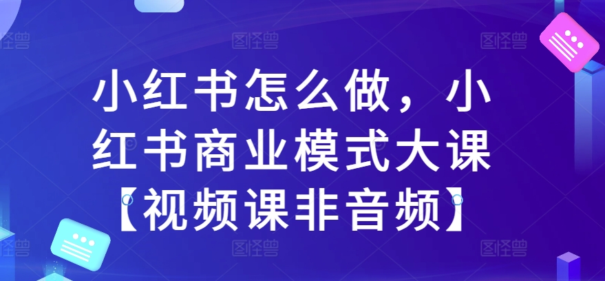 小红书怎么做，小红书的商业运营模式大课【视频课程非声频】