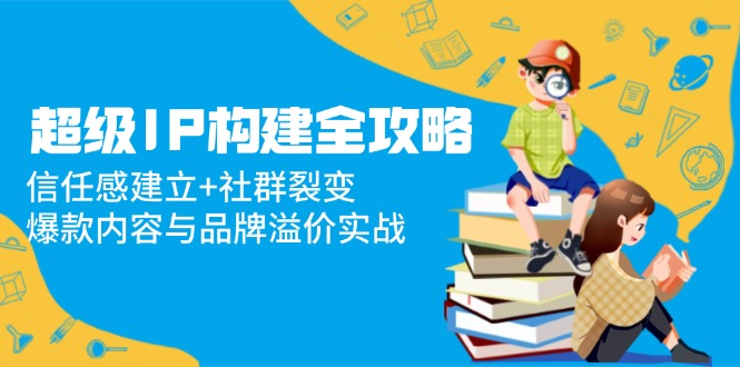（14747期）非常IP搭建攻略大全：信赖感创建 裂变营销，爆品内容和品牌效应实战演练